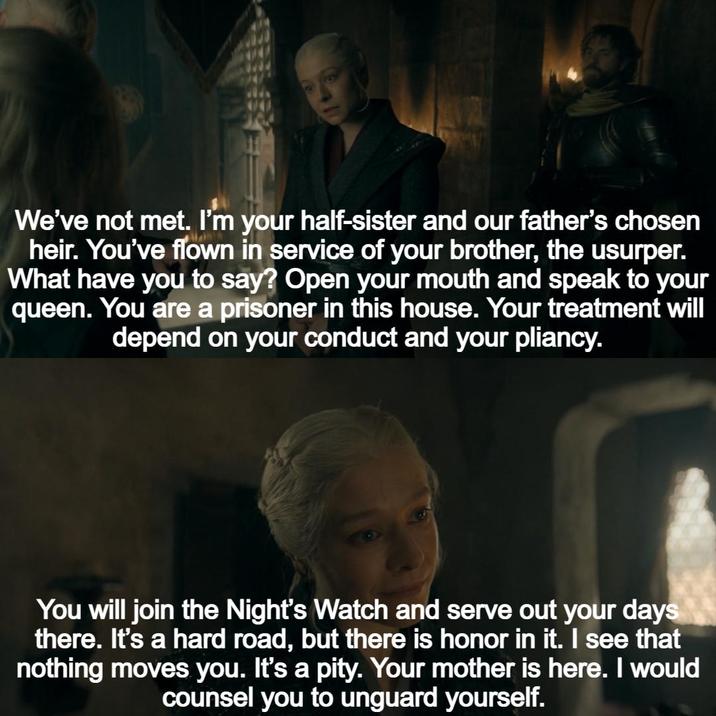 We've not met. I'm your half-sister and our father's chosen heir. You've flown in service of your brother, the usurper. What have you to say? Open your mouth and speak to your queen. You are a prisoner in this house. Your treatment will depend on your conduct and your pliancy. You will join the Night's Watch and serve out your days there. It's a hard road, but there is honor in it. I see that nothing moves you. It's a pity. Your mother is here. I would counsel you to unguard yourself.