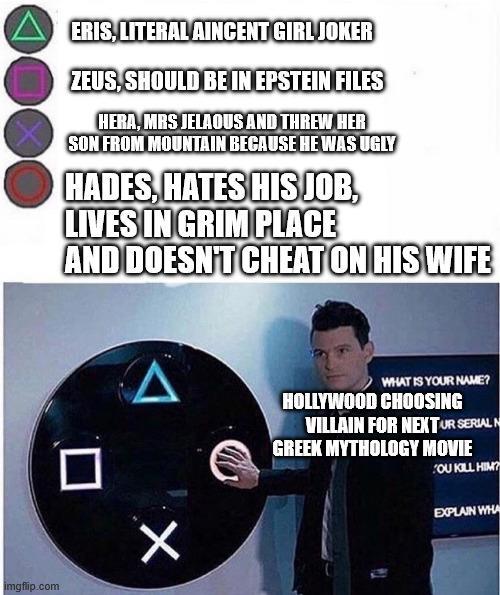 imgflip.com ERIS, LITERAL AINCENT GIRL JOKER ZEUS, SHOULD BE IN EPSTEIN FILES HERA, MRS JELAOUS AND THREW HER SON FROM MOUNTAIN BECAUSE HE WAS UGLY HADES, HATES HIS JOB, LIVES IN GRIM PLACE AND DOESN'T CHEAT ON HIS WIFE Δ WHAT IS YOUR NAME? HOLLYWOOD CHOOSING VILLAIN FOR NEXT UR SERIAL N GREEK MYTHOLOGY MOVIE OU KILL HIM? Х EXPLAIN WHA