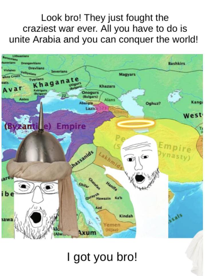 Look bro! They just fought the craziest war ever. All you have to do is unite Arabia and you can conquer the world! Borussians Lithuanians Mazovians Vislanes White Croats oats Avar Drengovitians Bashkirs Drevlians Volliynians Severians Magyars Tverians Khaganate Utigurs Kutrigurs Bulgars Bulgars) Khazars Onogurs 22 Antes (Bulgars) Alans Abasgia Oghuz? Kangi Lazic 23 Albania West (Byzantile) Empire Pe Empire Dynasty) Lakhmids are ibe Ghassanids awa Chatafan Chifar Hanifa Quraysh Hawazin Ka'b Azd Yemen Axum Hijaz Kindah I got you bro! ssals