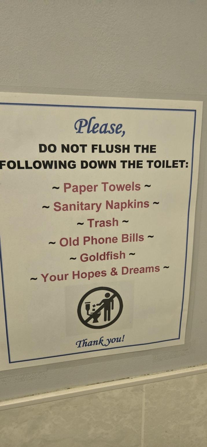 Please, DO NOT FLUSH THE FOLLOWING DOWN THE TOILET: 2 2 ~ Paper Towels ~ 2 ~ Sanitary Napkins ~ 2 ~ Trash 2 2 2 Old Phone Bills ~ 2 - Goldfish 2 ~ Your Hopes & Dreams ~ 2 Thank you!