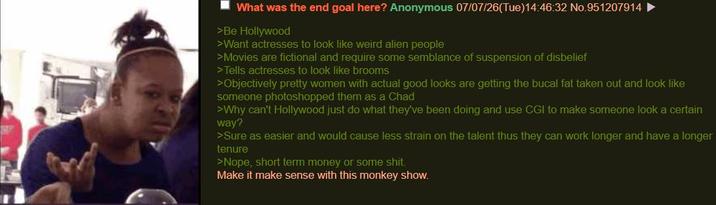 What was the end goal here? Anonymous 07/07/26(Tue)14:46:32 No.951207914 >Be Hollywood >Want actresses to look like weird alien people >Movies are fictional and require some semblance of suspension of disbelief >Tells actresses to look like brooms >Objectively pretty women with actual good looks are getting the bucal fat taken out and look like someone photoshopped them as a Chad >Why can't Hollywood just do what they've been doing and use CGI to make someone look a certain way? >Sure as easier and would cause less strain on the talent thus they can work longer and have a longer tenure >Nope, short term money or some s---. Make it make sense with this monkey show.