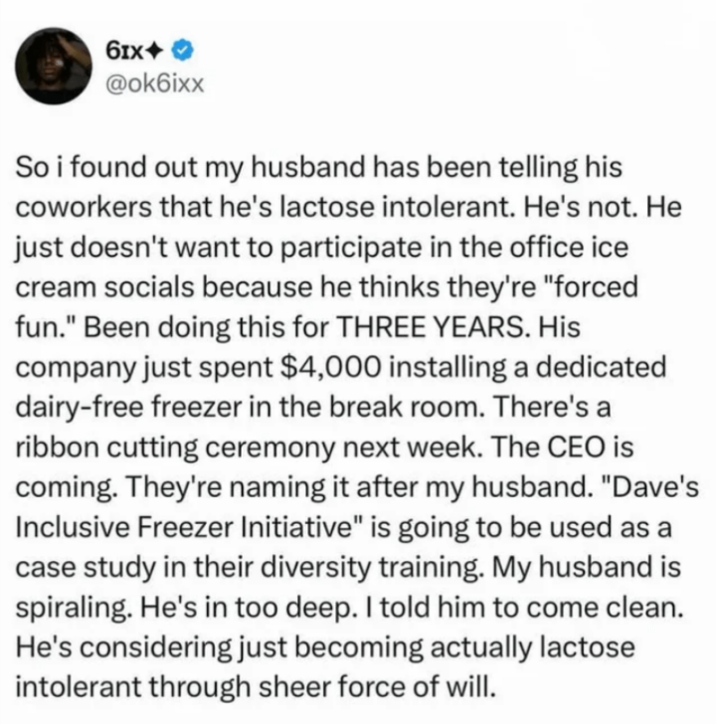 61x+ @ok6ixx So i found out my husband has been telling his coworkers that he's lactose intolerant. He's not. He just doesn't want to participate in the office ice cream socials because he thinks they're "forced fun." Been doing this for THREE YEARS. His company just spent $4,000 installing a dedicated dairy-free freezer in the break room. There's a ribbon cutting ceremony next week. The CEO is coming. They're naming it after my husband. "Dave's Inclusive Freezer Initiative" is going to be used as a case study in their diversity training. My husband is spiraling. He's in too deep. I told him to come clean. He's considering just becoming actually lactose intolerant through sheer force of will.
