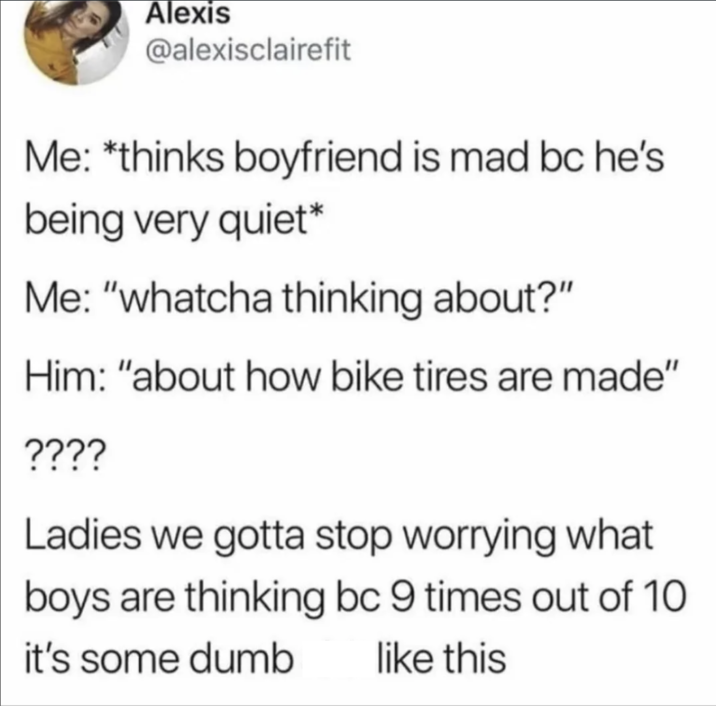 Alexis @alexisclairefit Me: *thinks boyfriend is mad bc he's being very quiet* Me: "whatcha thinking about?" Him: "about how bike tires are made" ???? Ladies we gotta stop worrying what boys are thinking bc 9 times out of 10 like this it's some dumb