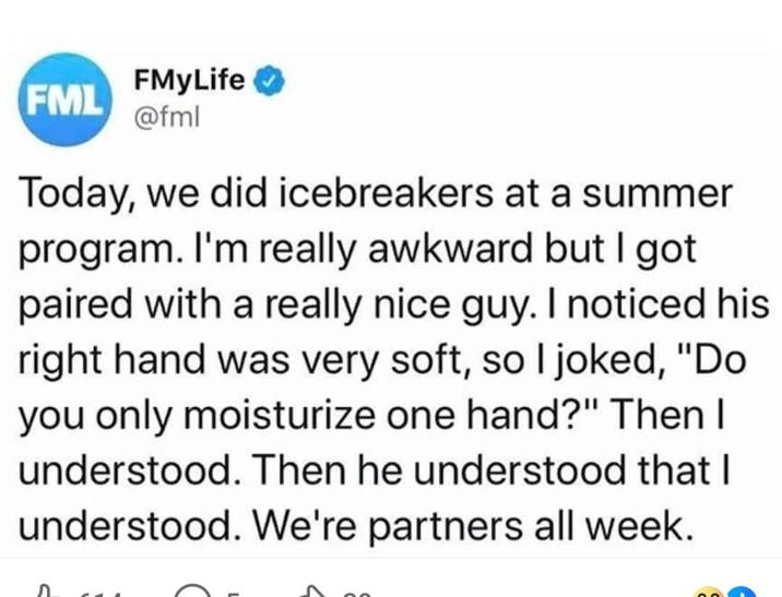 FMyLife FML @fml Today, we did icebreakers at a summer program. I'm really awkward but I got paired with a really nice guy. I noticed his right hand was very soft, so I joked, "Do you only moisturize one hand?" Then I understood. Then he understood that I understood. We're partners all week.
