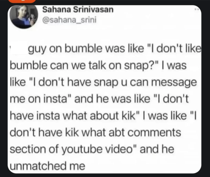 Sahana Srinivasan @sahana_srini guy on bumble was like "I don't like bumble can we talk on snap?" I was like "I don't have snap u can message me on insta" and he was like "I don't have insta what about kik" I was like "I don't have kik what abt comments section of youtube video" and he unmatched me