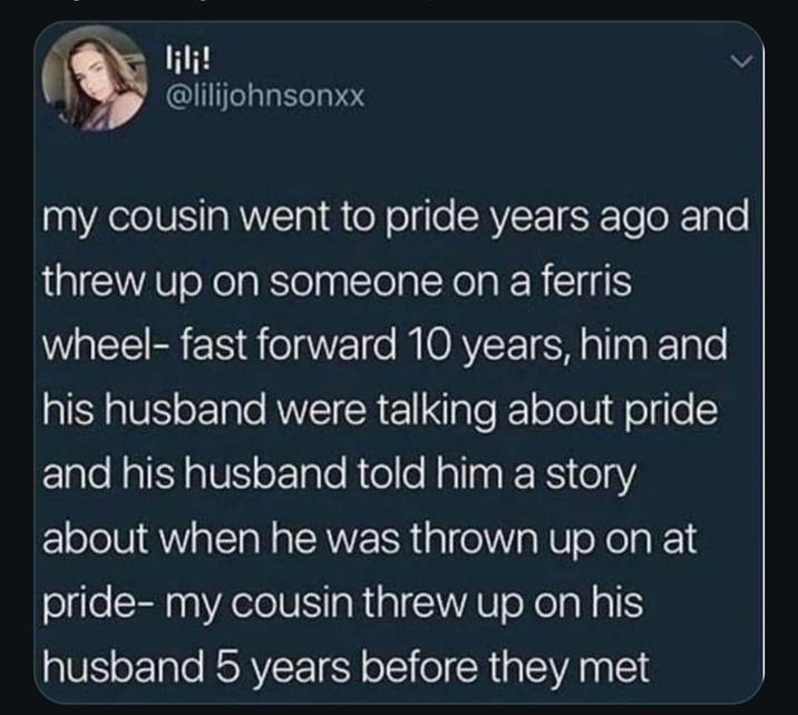 lili! @lilijohnsonxx my cousin went to pride years ago and threw up on someone on a ferris wheel- fast forward 10 years, him and his husband were talking about pride and his husband told him a story about when he was thrown up on at pride- my cousin threw up on his husband 5 years before they met