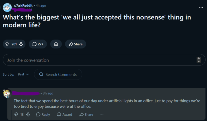 r/AskReddit ⚫ 4h ago What's the biggest 'we all just accepted this nonsense' thing in modern life? 201 277 D Share Join the conversation Sort by: Best Q Search Comments 3h ago The fact that we spend the best hours of our day under artificial lights in an office, just to pay for things we're too tired to enjoy because we're at the office. 13 Reply > Award Share