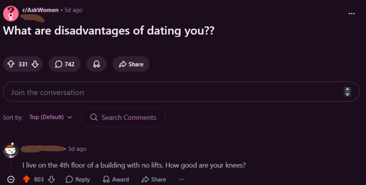 r/AskWomen ⚫ 5d ago What are disadvantages of dating you?? 331 742 Share Join the conversation Sort by: Top (Default) Q Search Comments 5d ago I live on the 4th floor of a building with no lifts. How good are your knees? ○ 803 > Reply Award Share