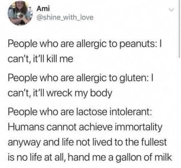 Ami @shine_with_love People who are allergic to peanuts: I can't, it'll kill me People who are allergic to gluten: I can't, it'll wreck my body People who are lactose intolerant: Humans cannot achieve immortality anyway and life not lived to the fullest is no life at all, hand me a gallon of milk