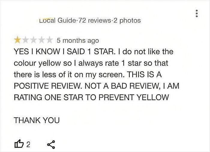 Local Guide 72 reviews 2 photos ★★ 5 months ago YES I KNOW I SAID 1 STAR. I do not like the colour yellow so I always rate 1 star so that there is less of it on my screen. THIS IS A POSITIVE REVIEW. NOT A BAD REVIEW, I AM RATING ONE STAR TO PREVENT YELLOW THANK YOU 112