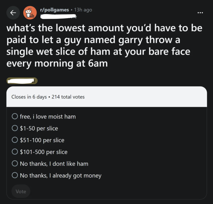 2 ← r/pollgames 13h ago • Polo what's the lowest amount you'd have to be paid to let a guy named garry throw a single wet slice of ham at your bare face every morning at 6am Closes in 6 days 214 total votes O free, i love moist ham $1-50 per slice $51-100 per slice $101-500 per slice ◇ No thanks, I dont like ham O No thanks, I already got money Vote