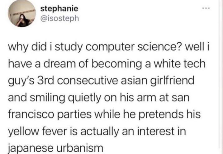 stephanie @isosteph *** why did i study computer science? well i have a dream of becoming a white tech guy's 3rd consecutive asian girlfriend and smiling quietly on his arm at san francisco parties while he pretends his yellow fever is actually an interest in japanese urbanism
