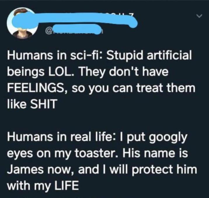 Humans in sci-fi: Stupid artificial beings LOL. They don't have FEELINGS, so you can treat them like S--- Humans in real life: I put googly eyes on my toaster. His name is James now, and I will protect him with my LIFE