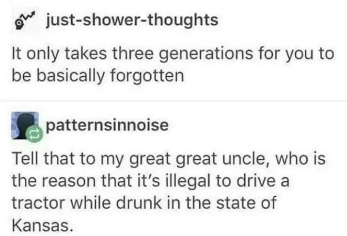 just-shower-thoughts It only takes three generations for you to be basically forgotten patternsinnoise Tell that to my great great uncle, who is the reason that it's illegal to drive a tractor while drunk in the state of Kansas.