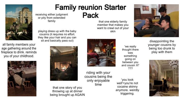 all family members your age gathering around the fireplace to drink. reminds you of your childhood. Family reunion Starter receiving either judgment or pity from extended family playing dress up with the baby cousins (it requires no effort. they like your hair and you can sit and basically pass out) Pack that one elderly family member that makes you want to crawl out of your skin 'we really thought there that one story of you throwing up at dinner being brought up AGAIN riding with your cousins being the only enjoyable time was something going on between you and cousin X!' ??? 'you look well' you're not cocaine skinny anymore. weirdly triggering. disappointing the younger cousins by being too drunk to play with them
