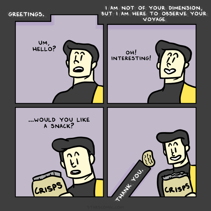 GREETINGS. UM, HELLO? ...WOULD YOU LIKE A SNACK? CRISPS 053 0 THANK YOU. STARSCOMIC.COM I AM NOT OF YOUR DIMENSION, BUT I AM HERE TO OBSERVE YOUR VOYAGE OH! INTERESTING! CRISPS