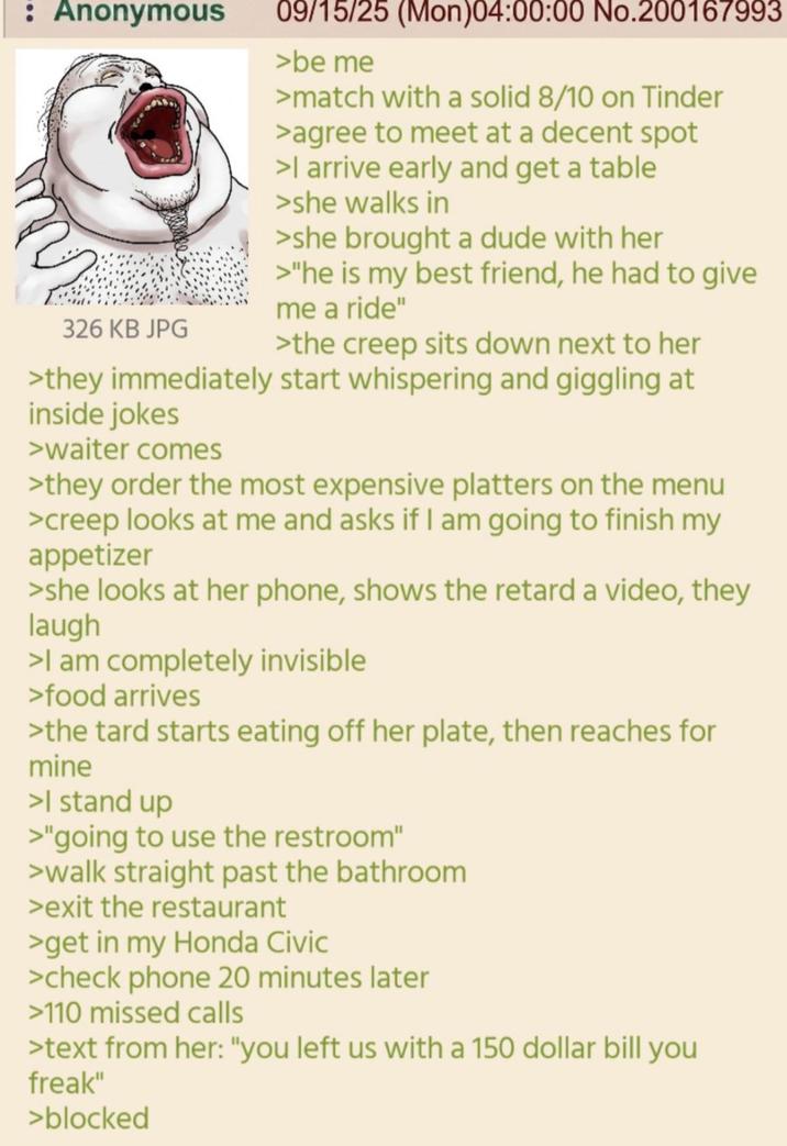 : Anonymous 326 KB JPG 09/15/25 (Mon)04:00:00 No.200167993 >be me >match with a solid 8/10 on Tinder >agree to meet at a decent spot >I arrive early and get a table >she walks in >she brought a dude with her >"he is my best friend, he had to give me a ride" >the creep sits down next to her >they immediately start whispering and giggling at inside jokes >waiter comes >they order the most expensive platters on the menu >creep looks at me and asks if I am going to finish my appetizer >she looks at her phone, shows the retard a video, they laugh >I am completely invisible >food arrives >the tard starts eating off her plate, then reaches for mine >I stand up >"going to use the restroom" >walk straight past the bathroom >exit the restaurant >get in my Honda Civic >check phone 20 minutes later >110 missed calls >text from her: "you left us with a 150 dollar bill you freak" >blocked