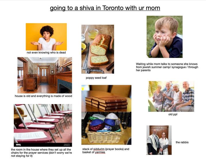going to a shiva in Toronto with ur mom not even knowing who is dead house is old and everything is made of wood alam poppy seed loaf alamy alamy alamy Namm alamy TIC www.alamy.com the room in the house where they set up all the chairs for the prayer services (don't worry we're not staying for it) stack of siddurim (prayer books) and basket of yarmies Waiting while mom talks to someone she knows from jewish summer camp/synagogue / through her parents メ old ppl the rabbis
