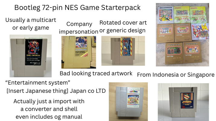 Bootleg 72-pin NES Game Starterpack Usually a multicart or early game Company Rotated cover art impersonation or generic design MILLENNIUM GENIUS INT GAME CARTRIDGE Use your controllers with this game cartridge KA Co. Ltd. ENTERTRIDGE Cartridge Cartridge Cartridge Bad looking traced artwork From Indonesia or Singapore "Entertainment system" [Insert Japanese thing] Japan co LTD Actually just a import with a converter and shell even includes og manual JAHBARL E25