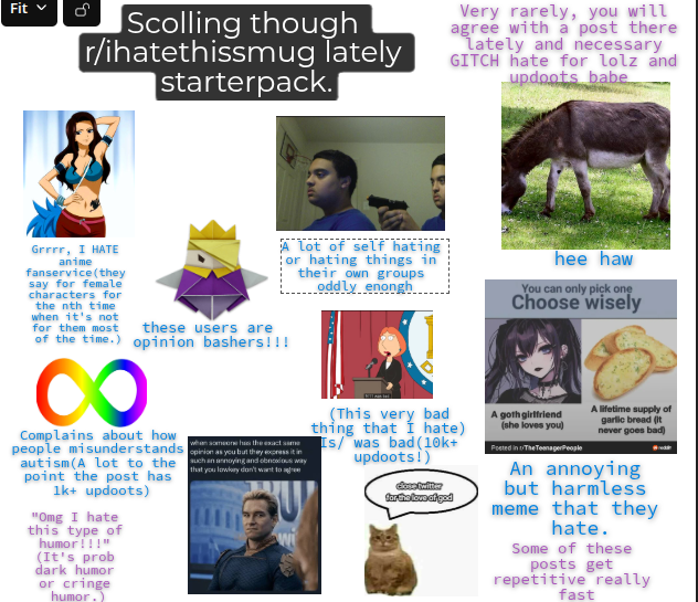 Fit > क Scolling though r/ihatethissmug lately starterpack.| Very rarely, you will agree with a post there lately and necessary GITCH hate for lolz and updoots babe Grrrr, I HATE anime fanservice (they say for female characters for the nth time when it's not for them most A lot of self hating or hating things in their own groups oddly enongh hee haw You can only pick one Choose wisely these users are of the time.) opinion bashers!!! 8 Complains about how people misunderstands autism (A lot to the point the post has 1k+ updoots) "Omg I hate this type of humor!!!" (It's prob dark humor or cringe humor.) when someone has the exact same opinion as you but they express it in chan annoying and obnoxious way that you lowkey don't want to agree 1111 (This very bad thing that I hate) Is/ was bad (10k+ updoots!) duse twitter for the love of god A goth girlfriend (she loves you) Posted in The TeenagerPeople A lifetime supply of garlic bread (it never goes bad) An annoying but harmless meme that they hate. Some of these posts get repetitive really fast