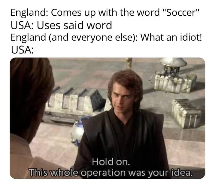 England: Comes up with the word "Soccer" USA: Uses said word England (and everyone else): What an idiot! USA: Hold on. This whole operation was your idea.