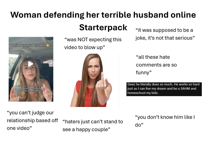 Woman defending her terrible husband online Starterpack "it was supposed to be a "was NOT expecting this joke, it's not that serious" Period Prayer's Wife Here video to blow up" believe it or not which some people are gonna believe what they're gonna believe "you can't judge our relationship based off one video" "haters just can't stand to see a happy couple" "all these hate comments are so funny" Geez he literally does so much. He works so hard just so I can live my dream and be a SAHM and homeschool my kids. "you don't know him like I do"