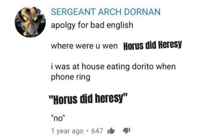 SERGEANT ARCH DORNAN apolgy for bad english where were u wen Horus did Heresy i was at house eating dorito when phone ring "Horus did heresy" "no" 1 • year ago 647 141