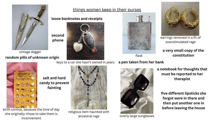 things women keep in their purses loose banknotes and receipts second phone vintage dagger random pills of unknown origin flask earrings removed in a fit of overstimulated rage a very small copy of the constitution keys to a car she hasn't owned in years a pen taken from her bank elfasette Ge Desogestrel salt and hard candy to prevent fainting birth control, because the time of day she originally chose to take them is inconvenient religious item haunted with ancestral rage overly large sunglasses a notebook for thoughts that must be reported to her therapist five different lipsticks she forgot were in there and then put another one in before leaving the house