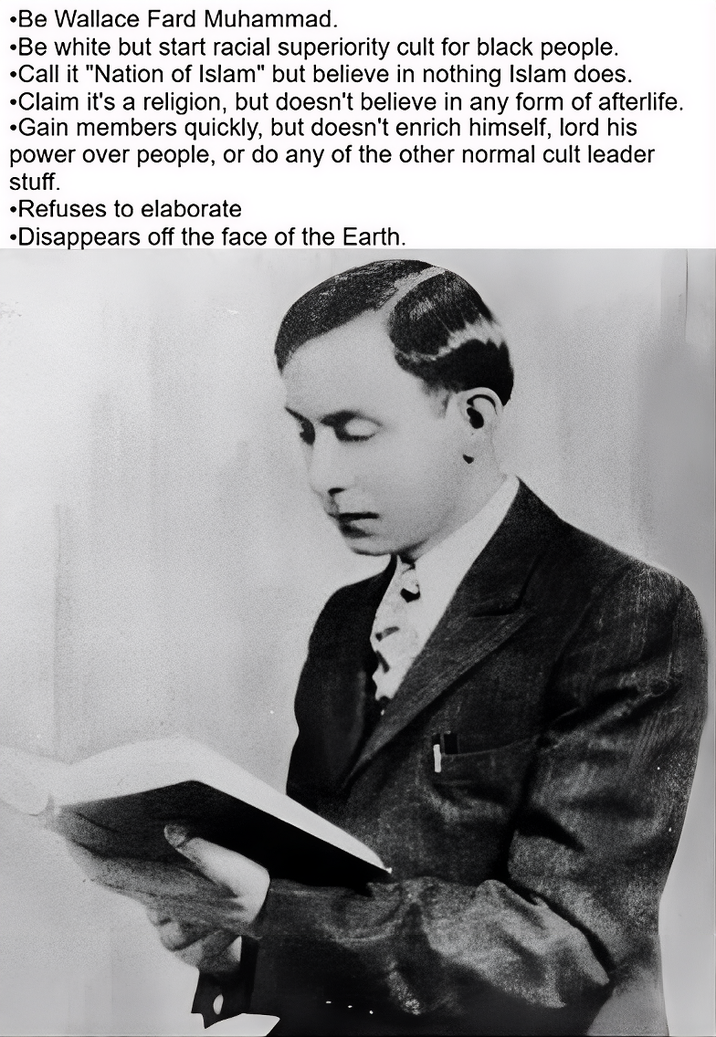 •Be Wallace Fard Muhammad. ⚫Be white but start racial superiority cult for black people. •Call it "Nation of Islam" but believe in nothing Islam does. •Claim it's a religion, but doesn't believe in any form of afterlife. •Gain members quickly, but doesn't enrich himself, lord his power over people, or do any of the other normal cult leader stuff. •Refuses to elaborate •Disappears off the face of the Earth.