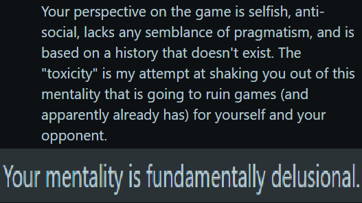 Your perspective on the game is selfish, anti- social, lacks any semblance of pragmatism, and is based on a history that doesn't exist. The "toxicity" is my attempt at shaking you out of this mentality that is going to ruin games (and apparently already has) for yourself and your opponent. Your mentality is fundamentally delusional.