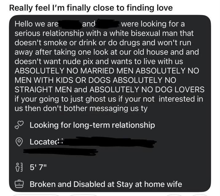 Really feel I'm finally close to finding love Hello we are and were looking for a serious relationship with a white bisexual man that doesn't smoke or drink or do drugs and won't run away after taking one look at our old house and and doesn't want nude pix and wants to live with us ABSOLUTELY NO MARRIED MEN ABSOLUTELY NO MEN WITH KIDS OR DOGS ABSOLUTELY NO STRAIGHT MEN and ABSOLUTELY NO DOG LOVERS if your going to just ghost us if your not interested in us then don't bother messaging us ty Looking for long-term relationship Located 83 5'7" Broken and Disabled at Stay at home wife