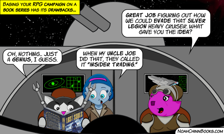 BASING YOUR RPG CAMPAIGN ON A BOOK SERIES HAS ITS DRAWBACKS... GREAT JOB FIGURING OUT HOW WE COULD EVADE THAT SILVER LEGION HEAVY CRUISER. WHAT GAVE YOU THE IDEA? OH, NOTHING... JUST A GENIUS, I GUESS. WHEN MY UNCLE JOE DID THAT, THEY CALLED IT "INSIDER TRADING." LOST SOULS LOST SOULS NOAHCHINNBOOKS.COM