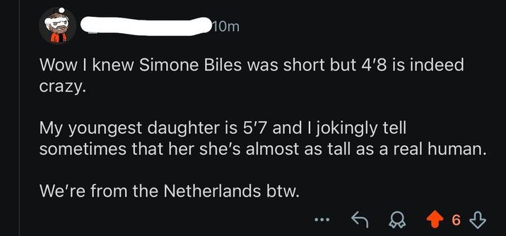 10m Wow I knew Simone Biles was short but 4'8 is indeed crazy. My youngest daughter is 5'7 and I jokingly tell sometimes that her she's almost as tall as a real human. We're from the Netherlands btw. ༽ 63