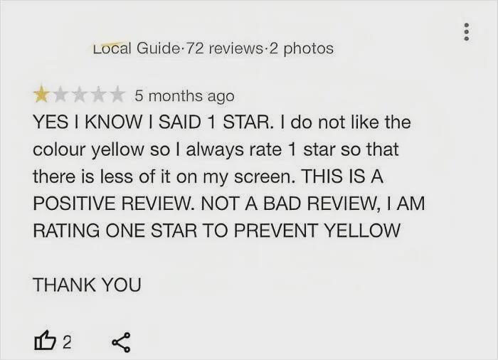Local Guide 72 reviews 2 photos 5 months ago YES I KNOW I SAID 1 STAR. I do not like the colour yellow so I always rate 1 star so that there is less of it on my screen. THIS IS A POSITIVE REVIEW. NOT A BAD REVIEW, I AM RATING ONE STAR TO PREVENT YELLOW THANK YOU 112 ☑