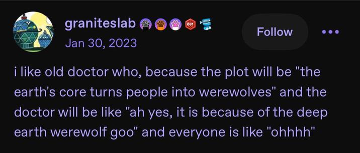graniteslab Jan 30, 2023 wwwww 601 Follow i like old doctor who, because the plot will be "the earth's core turns people into werewolves" and the doctor will be like "ah yes, it is because of the deep earth werewolf goo" and everyone is like "ohhhh"