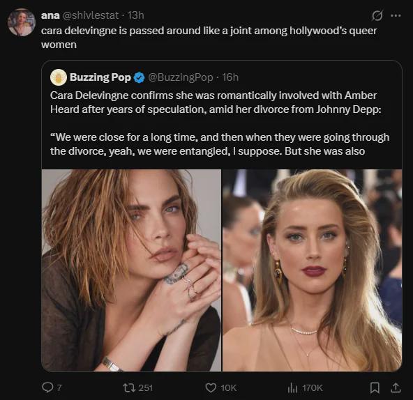 O ana @shivlestat - 13h cara delevingne is passed around like a joint among hollywood's queer women Buzzing Pop @BuzzingPop - 16h Cara Delevingne confirms she was romantically involved with Amber Heard after years of speculation, amid her divorce from Johnny Depp: "We were close for a long time, and then when they were going through the divorce, yeah, we were entangled, I suppose. But she was also tl 251 10K 170K 1