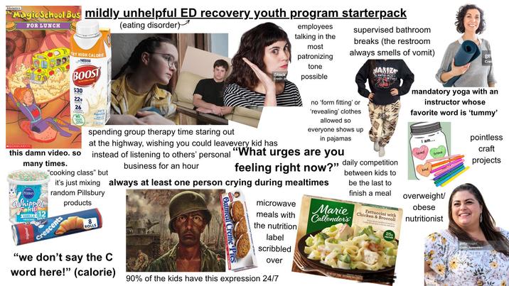 Scholastic's The Magic School Bus mildly unhelpful ED recovery youth program starterpack (eating disorder) FOR LUNCH MSCHOLASTIC VERY HIGH CALORIE Nestle BOOST NUTRITIONAL DRINK 530 CALORIES 229 PROTEIN 26 & MINERAL NO ASTOKIAL Very Vanilla COLORS this damn video. so many times. (Pillsbury Whipped Funfetti VANILLA 12 FROSTING spending group therapy time staring out employees talking in the most patronizing supervised bathroom breaks (the restroom always smells of vomit) ge Cred tone iStock Credit: St possible at the highway, wishing you could leavevery kid has instead of listening to others' personal "cooking class" but business for an hour "What no 'form fitting' or 'revealing' clothes allowed so everyone shows up in pajamas urges are you feeling right now?" it's just mixing always at least one person crying during mealtimes random Pillsbury Crescents products 8 ROLLS "we don't say the C Oatmeal Creme Pies microwave meals with the nutrition label scribbled JANIZ NATIONALS 25 daily competition between kids to be the last to finish a meal Marie Callender's Fettuccini with Chicken & Broccoli Chicken Broast and Baccall tossed in a Creamy Alfredo Sauce on freshly made passa 25g PROTEIN mandatory yoga with an instructor whose favorite word is 'tummy' I am... loved brave kind overweight/ obese nutritionist pointless craft projects gettyimages Credit: Juanmonino word here!" (calorie) over NET WT 15.02 (369) KEEP FREE COOK AS RECTED 90% of the kids have this expression 24/7