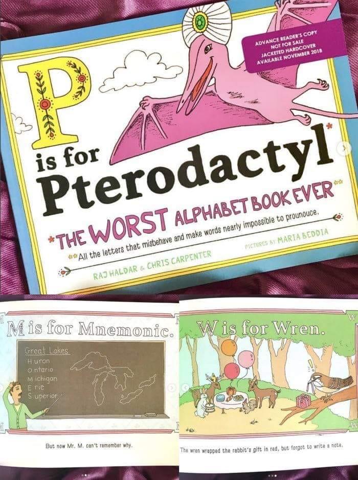 is for ADVANCE READER'S COPY NOT FOR SALE JACKETED HARDCOVER AVAILABLE NOVEMBER 2018 Pterodactyl *THE WORST ALPHABET BOOK EVER All the letters that misbehave and make words nearly impossible to prounouce. RAJ HALDAR & CHRIS CARPENTER PICTURES BY MARIA BEDDIA Mis for Mnemonic. W is for Wren. Great Lakes Huron Ontario Michigan E rie Superior But now Mr. M. can't remember why. The wren wrapped the rabbit's gift in red, but forgot to write a note,