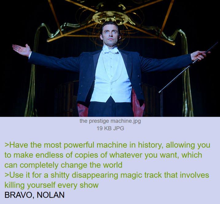 the prestige machine.jpg 19 KB JPG >Have the most powerful machine in history, allowing you to make endless of copies of whatever you want, which can completely change the world >Use it for a s----- disappearing magic track that involves killing yourself every show BRAVO, NOLAN