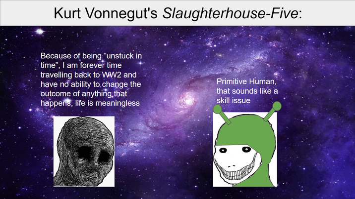 Kurt Vonnegut's Slaughterhouse-Five: Because of being "unstuck in time", I am forever time 1 travelling back to WW2 and have no ability to change the outcome of anything that happens, life is meaningless Primitive Human, that sounds like a skill issue