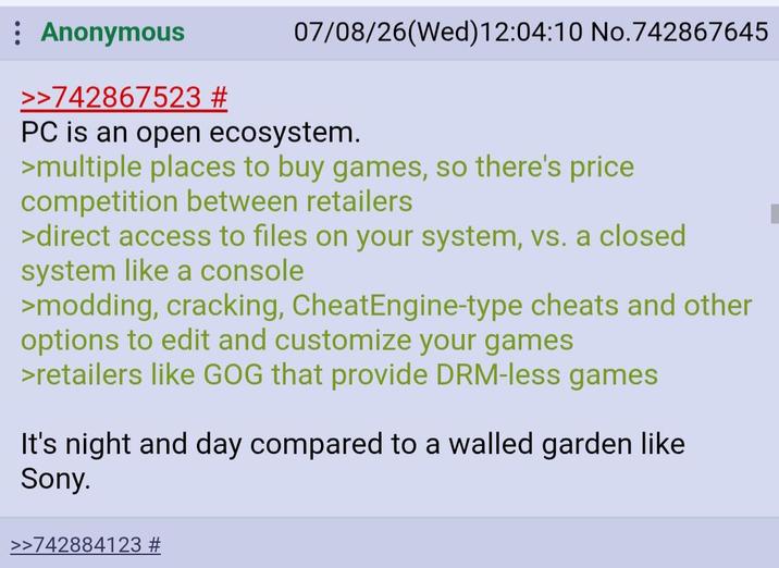 : Anonymous >>742867523 # 07/08/26(Wed)12:04:10 No.742867645 PC is an open ecosystem. >multiple places to buy games, so there's price competition between retailers >direct access to files on your system, vs. a closed system like a console >modding, cracking, CheatEngine-type cheats and other options to edit and customize your games >retailers like GOG that provide DRM-less games It's night and day compared to a walled garden like Sony. >>742884123 #
