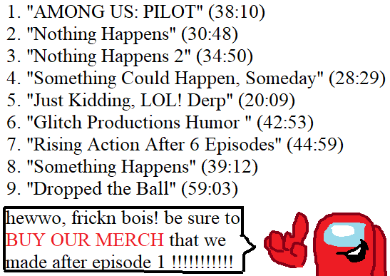 1. "AMONG US: PILOT" (38:10) 2. "Nothing Happens" (30:48) 3. "Nothing Happens 2" (34:50) 4. "Something Could Happen, Someday" (28:29) 5. "Just Kidding, LOL! Derp" (20:09) 6. "Glitch Productions Humor " (42:53) 7. "Rising Action After 6 Episodes" (44:59) 8. "Something Happens" (39:12) 9. "Dropped the Ball" (59:03) hewwo, frickn bois! be sure to BUY OUR MERCH that we made after episode 1 !!!!!!!!!!!