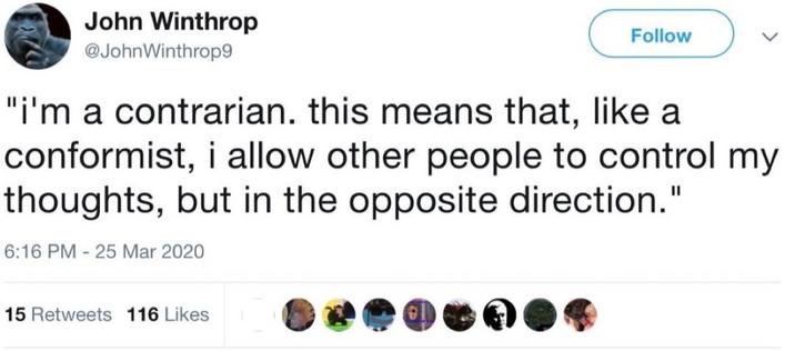 John Winthrop @JohnWinthrop9 Follow "i'm a contrarian. this means that, like a conformist, i allow other people to control my thoughts, but in the opposite direction." 6:16 PM 25 Mar 2020 - 15 Retweets 116 Likes