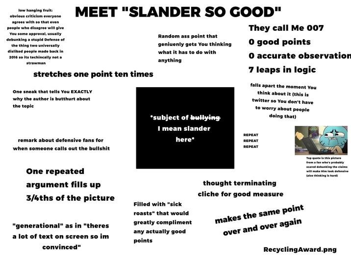 low hanging fruit: obvious criticism everyone agrees with so that even people who disagree will give You some approval, usually debunking a stupid Defense of the thing two universally disliked people made back in 2016 so its techincally not a strawman MEET "SLANDER SO GOOD" stretches one point ten times One sneak that tells You EXACTLY why the author is butthurt about the topic remark about defensive fans for when someone calls out the b------- Random ass point that geniuenly gets You thinking what it has to do with anything *subject of bullying I mean slander here* They call Me 007 O good points O accurate observation 7 leaps in logic falls apart the moment You think about it (this is twitter so You don't have to worry about people doing that) REPEAT REPEAT REPEAT One repeated argument fills up 3/4ths of the picture "generational" as in "theres a lot of text on screen so im convinced" Filled with "sick roasts" that would greatly compliment any actually good points thought terminating cliche for good measure makes the same point over and over again Top quote is this picture from a fan who's probably scared debunking the claims will make Him look defensive (also thinking is hard) Recycling Award.png