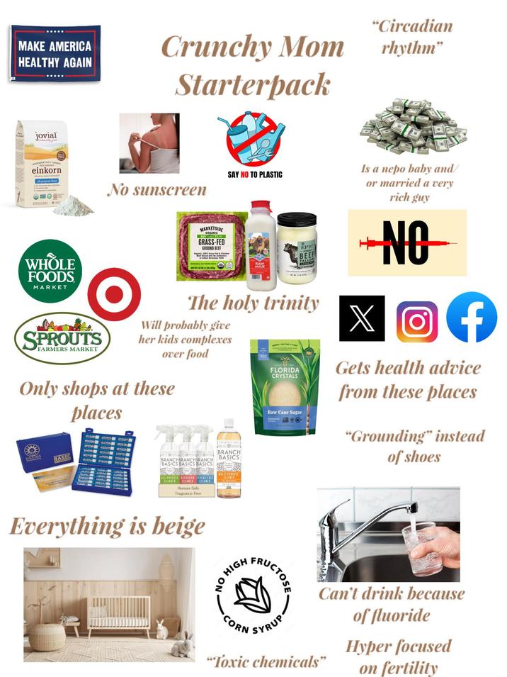 MAKE AMERICA HEALTHY AGAIN Crunchy Mom Starterpack "Circadian rhythm" jovial REGENERATIVELY FARMED einkorn wheat as nature intended all-purpose flour WHOLE FOODS MARKET SPROUTS FARMERS MARKET No sunscreen MARKETSIDE ORGANIC 93% LEAN/7%A GRASS-FED GROUND BEEF Organic, 100% Grass-Fed & Finished Beef Raised with No Antibiotics NET WT 16 02 (1LB) 453 SAY NO TO PLASTIC RAW MILK EPIC -RENDER BEEF TALLOW The holy trinity Will probably give her kids complexes over food Only shops at these HELIOS places HOMOEOPATHY wwwwwwwce vers 1 BRANCH RANCH RANCH BRANCH BASICS BASICS BASICS BASICS SON ALL PURPOSE BATHROOM STREAK FREE CLEANER CLEANER CLEANER Human-Safe Fragrance-Free CLEANER FLORIDA CRYSTALS Raw Cane Sugar Is a nepo baby and/ or married a very rich guy X NO f Gets health advice from these places "Grounding" instead of shoes Everything is beige NO HIGH FRUCTOSE CORN SYRUP Can't drink because of fluoride "Toxic chemicals" Hyper focused on fertility
