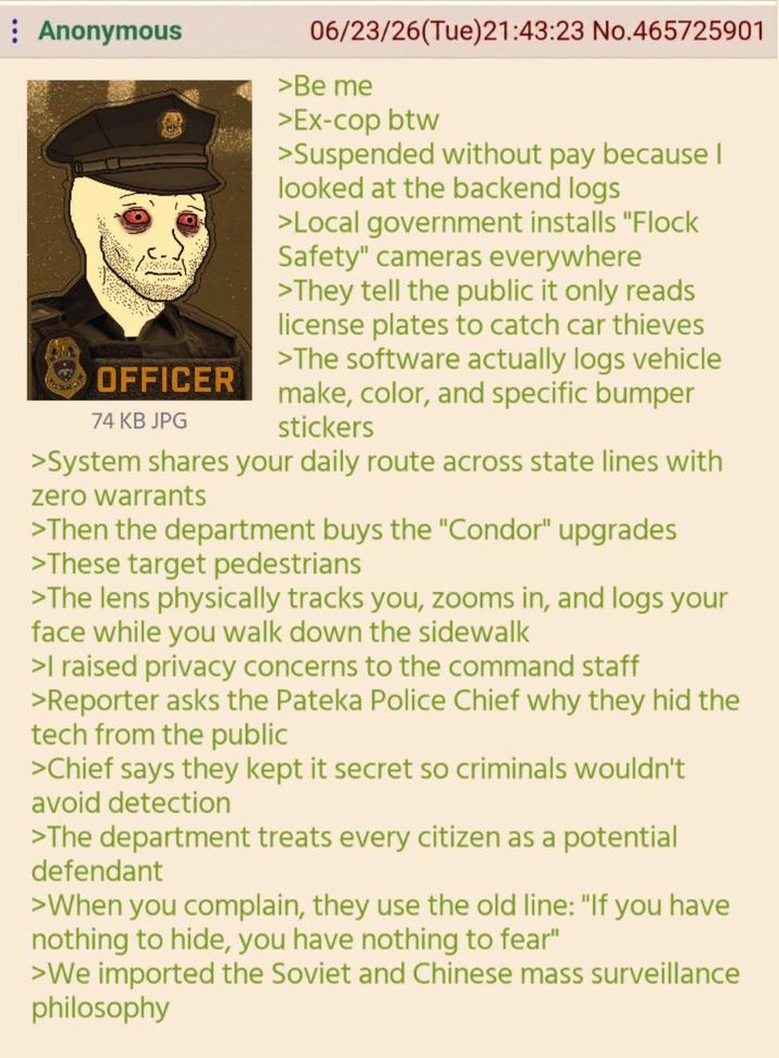 Anonymous OFFICER 74 KB JPG 06/23/26(Tue)21:43:23 No.465725901 >Be me >Ex-cop btw >Suspended without pay because I looked at the backend logs >Local government installs "Flock Safety" cameras everywhere >They tell the public it only reads license plates to catch car thieves >The software actually logs vehicle make, color, and specific bumper stickers >System shares your daily route across state lines with zero warrants >Then the department buys the "Condor" upgrades >These target pedestrians >The lens physically tracks you, zooms in, and logs your face while you walk down the sidewalk >I raised privacy concerns to the command staff >Reporter asks the Pateka Police Chief why they hid the tech from the public >Chief says they kept it secret so criminals wouldn't avoid detection >The department treats every citizen as a potential defendant >When you complain, they use the old line: "If you have nothing to hide, you have nothing to fear" >We imported the Soviet and Chinese mass surveillance philosophy