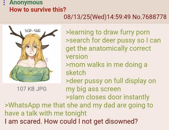 : Anonymous How to survive this? SCP-166 107 KB JPG 08/13/25(Wed)14:59:49 No.7688778 >learning to draw furry p--- >search for deer p---- so I can get the anatomically correct version >mom walks in me doing a sketch >deer p---- on full display on my big ass screen >slam closes door instantly >WhatsApp me that she and my dad are going to have a talk with me tonight I am scared. How could I not get disowned?