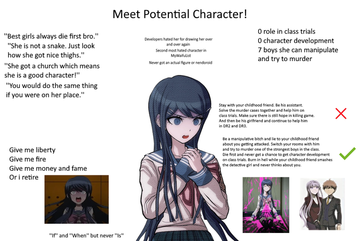 "Best girls always die first bro." "She is not a snake. Just look how she got nice thighs." "She got a church which means she is a good character!" "You would do the same thing if you were on her place." Meet Potential Character! Developers hated her for drawing her over and over again Second most hated character in MyWaifuList Never got an actual figure or nendoroid O role in class trials O character development 7 boys she can manipulate and try to murder Give me liberty Give me fire Give me money and fame Or i retire Stay with your childhood friend. Be his assistant. Solve the murder cases together and help him on class trials. Make sure there is still hope in killing game. And then be his girlfriend and continue to help him in DR2 and DR3. Be a manipulative bitch and lie to your childhood friend about you getting attacked. Switch your rooms with him and try to murder one of the strongest boys in the class. Die first and never get a chance to get character development on class trials. Burn in hell while your childhood friend smashes the detective girl and never thinks about you. Х "If" and "When" but never "Is"