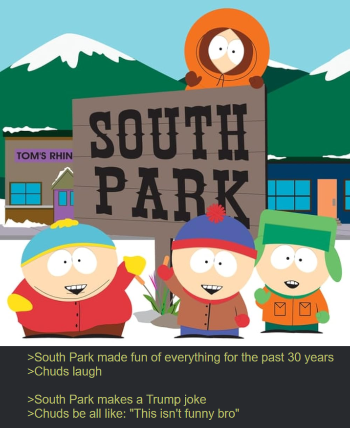 TOM'S RHIN SOUTH PARK >South Park made fun of everything for the past 30 years >Chuds laugh >South Park makes a Trump joke >Chuds be all like: "This isn't funny bro"