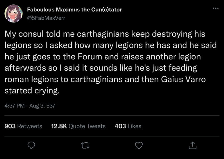 Faboulous Maximus the Cun(c)tator @5FabMaxVerr ... My consul told me carthaginians keep destroying his legions so I asked how many legions he has and he said he just goes to the Forum and raises another legion afterwards so I said it sounds like he's just feeding roman legions to carthaginians and then Gaius Varro started crying. 4:37 PM - Aug 3, 537 . 903 Retweets 12.8K Quote Tweets 403 Likes